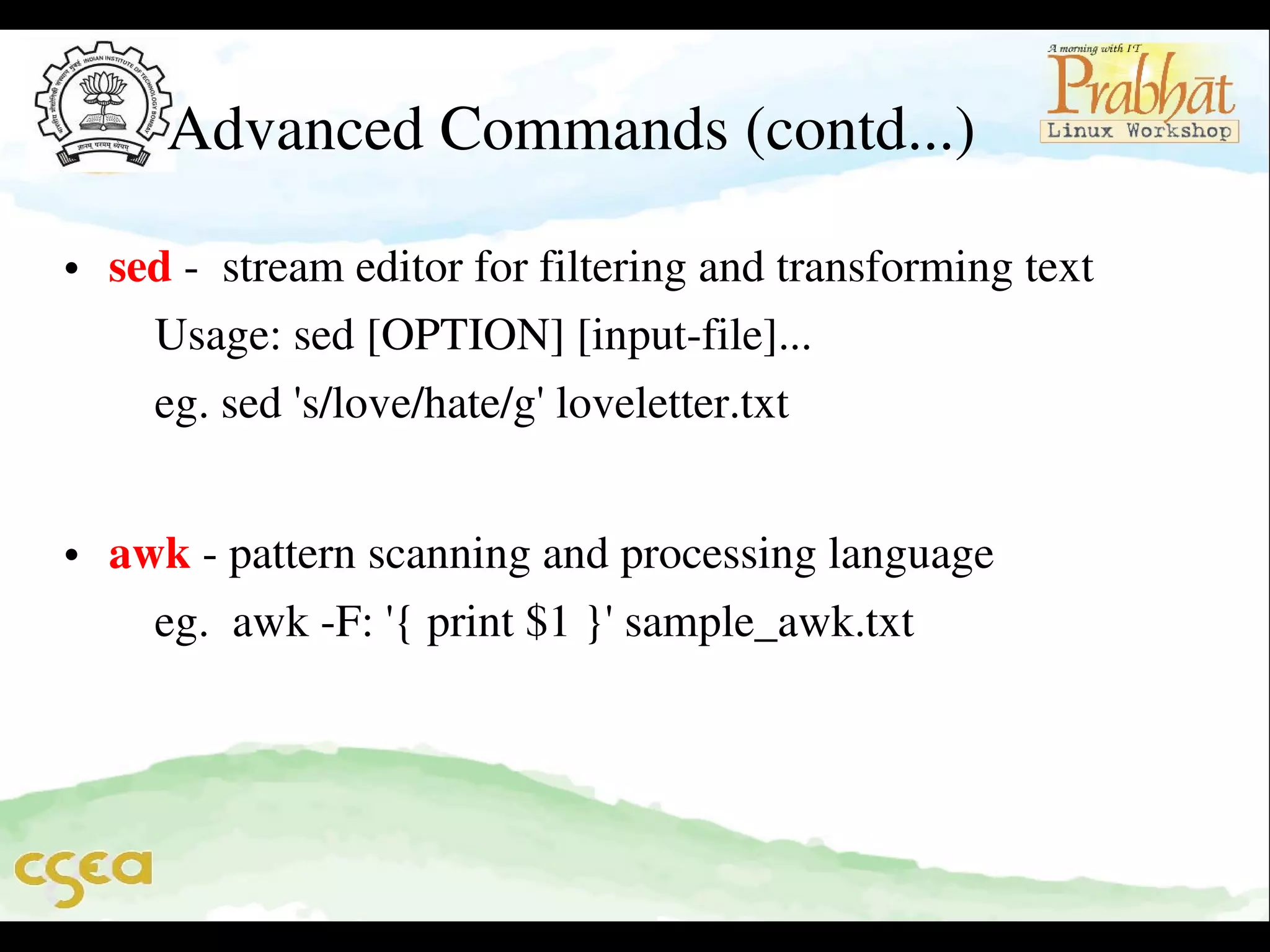 Advanced Commands (contd...)
• sed ­  stream editor for filtering and transforming text          
    Usage: sed [OPTION] [input­file]...                                   
    eg. sed 's/love/hate/g' loveletter.txt                                     
              
• awk ­ pattern scanning and processing language                   
    eg.  awk ­F: '{ print $1 }' sample_awk.txt

 