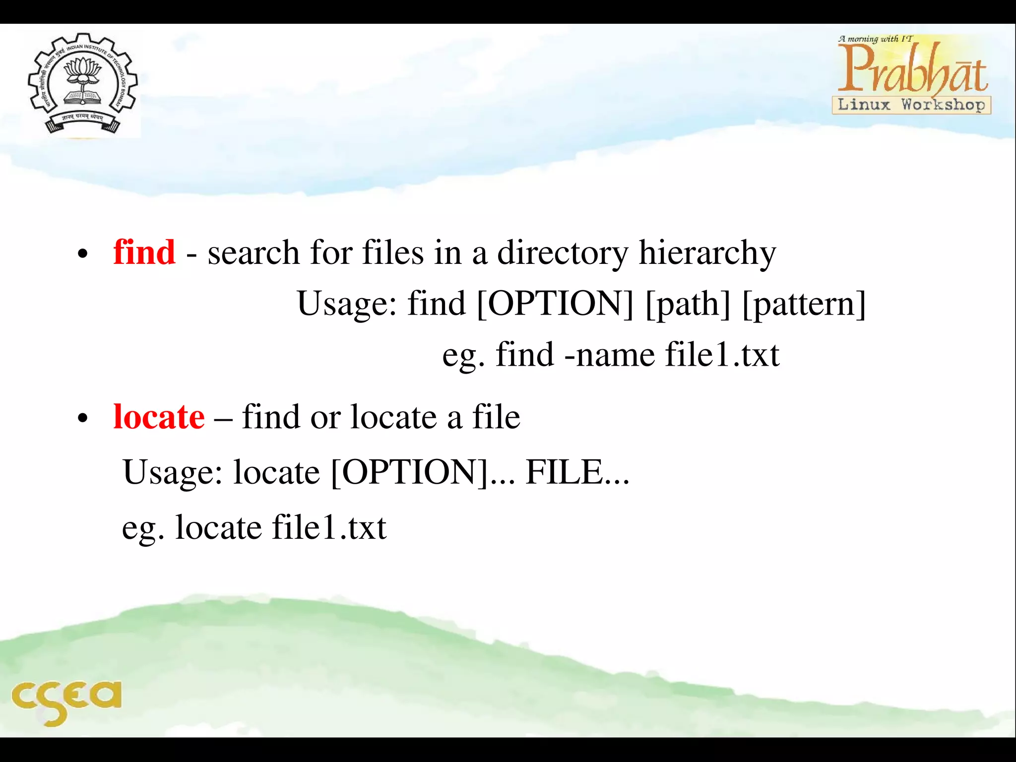 • find ­ search for files in a directory hierarchy                  
                    Usage: find [OPTION] [path] [pattern]        
                                    eg. find ­name file1.txt
• locate – find or locate a file
     Usage: locate [OPTION]... FILE...
     eg. locate file1.txt

 