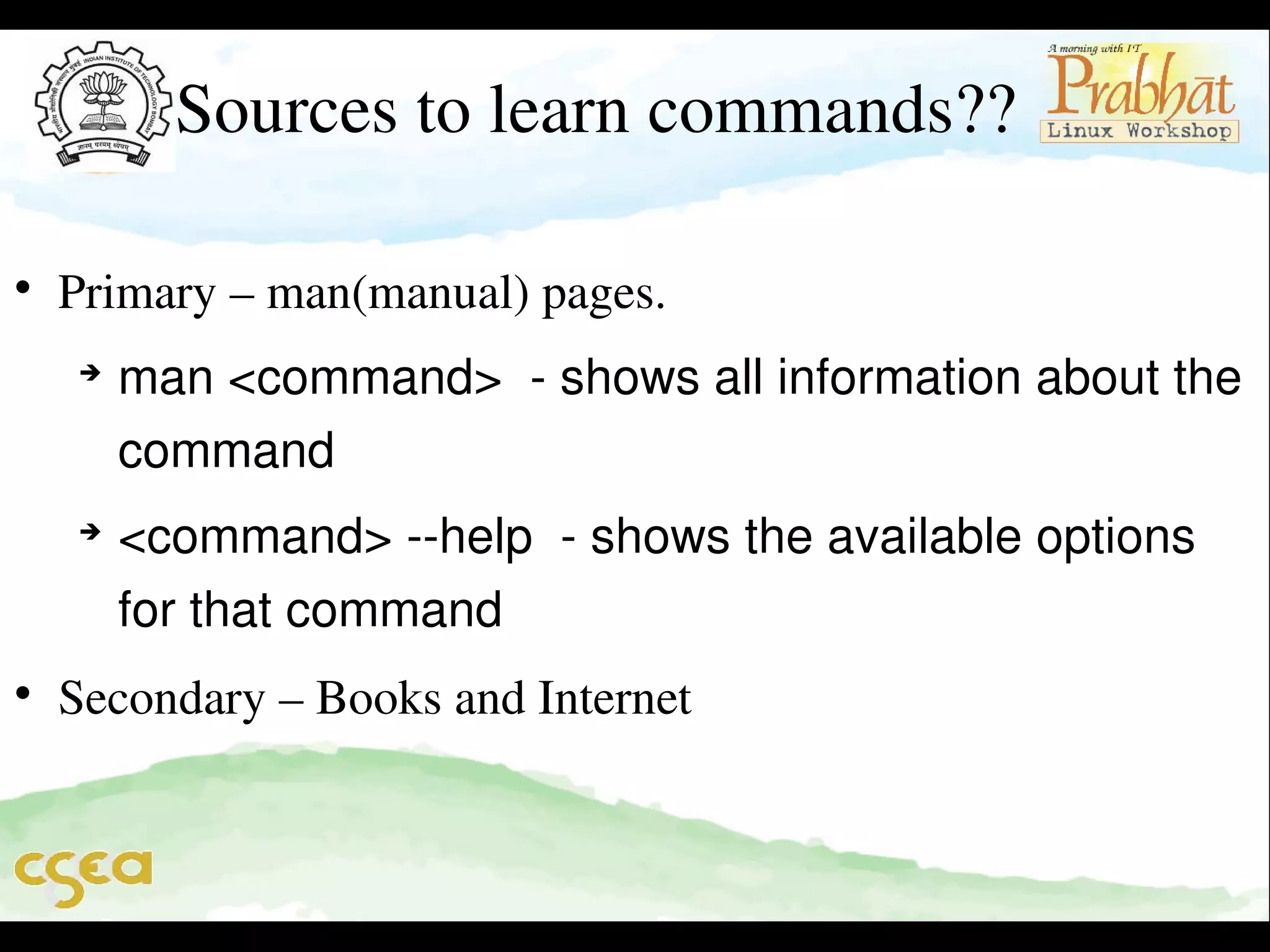 Sources to learn commands??


Primary – man(manual) pages. 






man <command>  ­ shows all information about the 
command 
<command> ­­help  ­ shows the available options 
for that command    

Secondary – Books and Internet

 