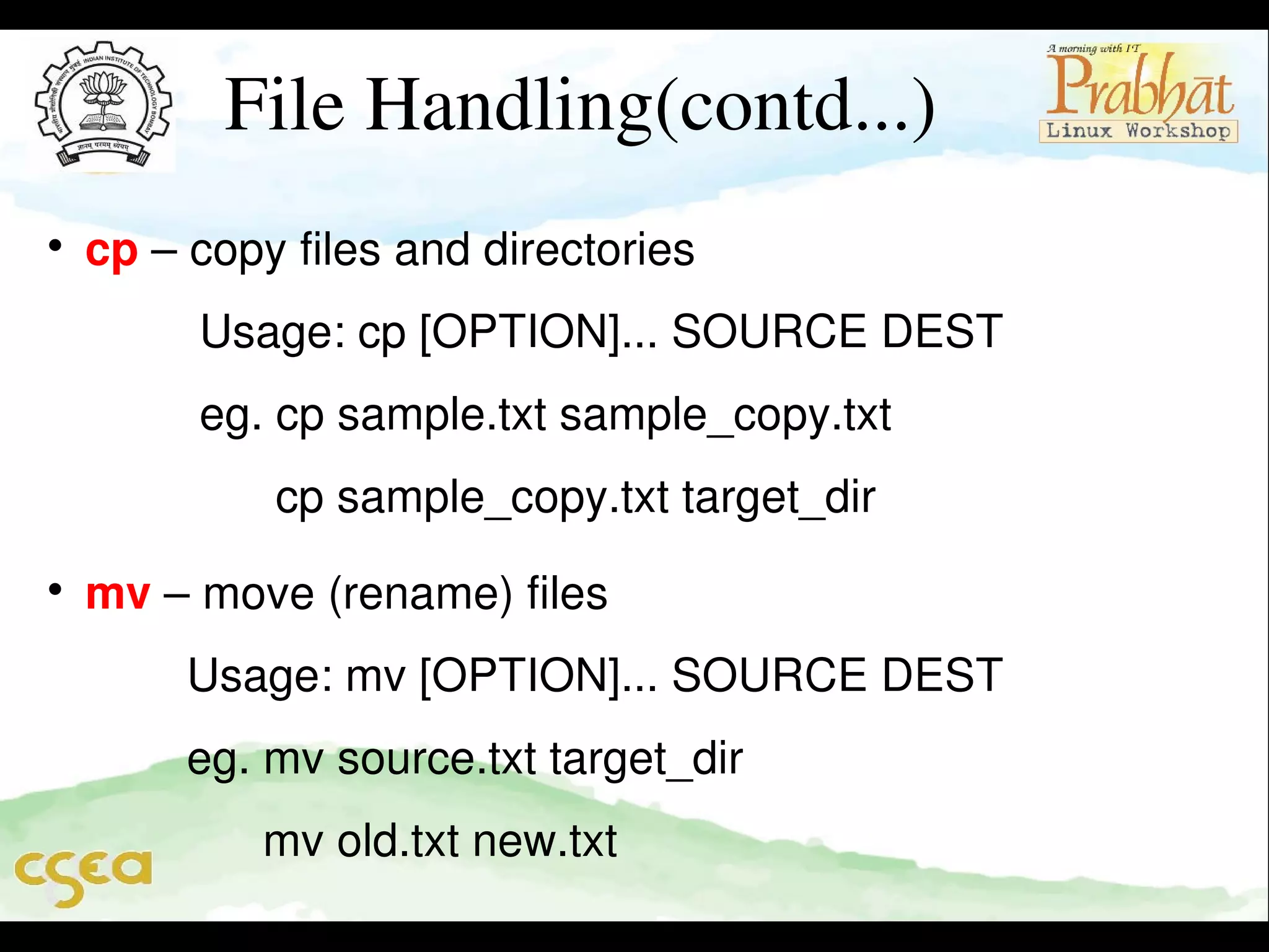 File Handling(contd...)


cp – copy files and directories                                              

         Usage: cp [OPTION]... SOURCE DEST                     

         eg. cp sample.txt sample_copy.txt                              
               cp sample_copy.txt target_dir                              


mv – move (rename) files                                                     

        Usage: mv [OPTION]... SOURCE DEST                     

        eg. mv source.txt target_dir                                          
              mv old.txt new.txt

 