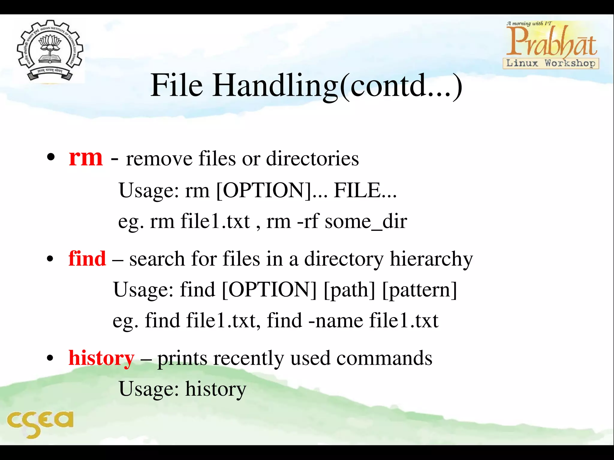 File Handling(contd...)
• rm ­ remove files or directories                                      
         Usage: rm [OPTION]... FILE...                               
         eg. rm file1.txt , rm ­rf some_dir    

• find – search for files in a directory hierarchy                 
        Usage: find [OPTION] [path] [pattern]                    
        eg. find file1.txt, find ­name file1.txt 
• history – prints recently used commands                         
         Usage: history            

 