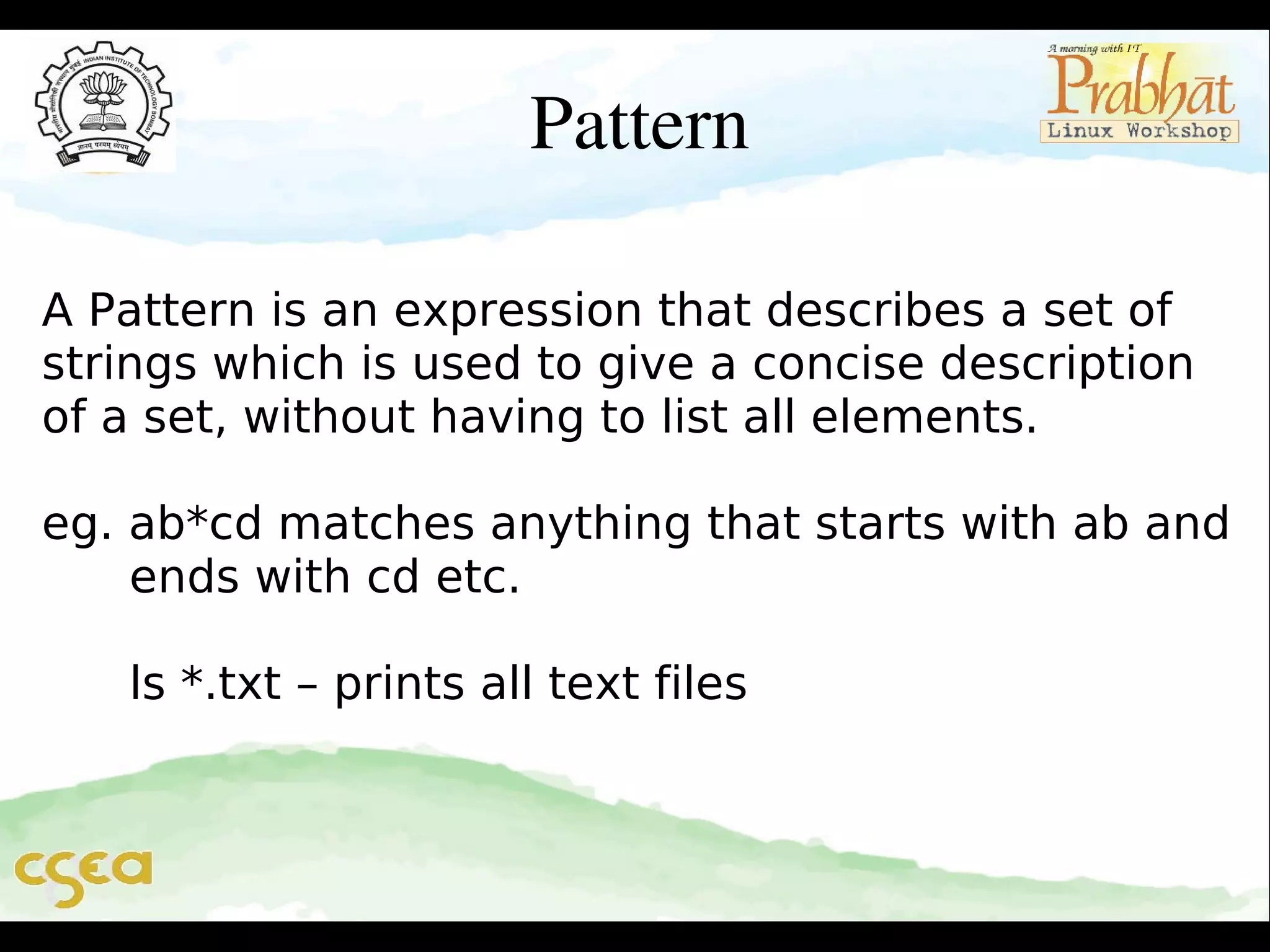 Pattern
A Pattern is an expression that describes a set of
strings which is used to give a concise description
of a set, without having to list all elements.
eg. ab*cd matches anything that starts with ab and
ends with cd etc.
ls *.txt – prints all text files

 