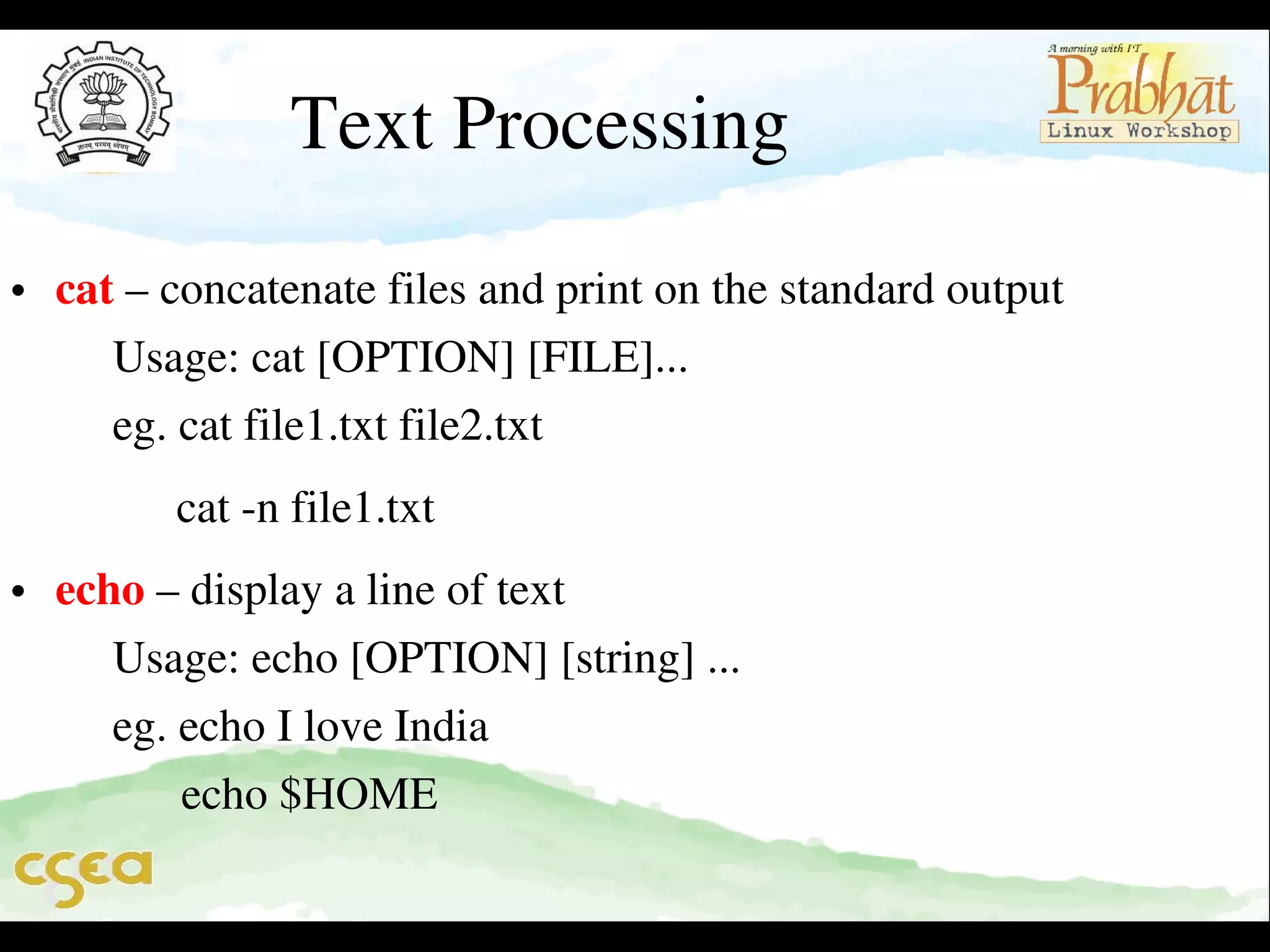 Text Processing

• cat – concatenate files and print on the standard output                   
     Usage: cat [OPTION] [FILE]...                                                   
     eg. cat file1.txt file2.txt

         cat ­n file1.txt                                                                          

• echo – display a line of text                                                              
     Usage: echo [OPTION] [string] ...                                               
     eg. echo I love India                                                                     
           echo $HOME

 