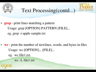 Text Processing(contd...)

• grep ­ print lines matching a pattern                                                 
    Usage: grep [OPTION] PATTERN [FILE]...                               
    eg. grep ­i apple sample.txt                                                           
                                                                   

• wc ­ print the number of newlines, words, and bytes in files           
     Usage: wc [OPTION]... [FILE]...                                                
     eg.  wc file1.txt                                                                             
            wc ­L file1.txt

 