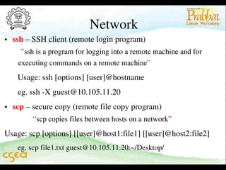 Network

• ssh – SSH client (remote login program)                                    
    “ssh is a program for logging into a remote machine and for         
   executing commands on a remote machine”      
 Usage: ssh [options] [user]@hostname  

 eg. ssh ­X guest@10.105.11.20                                   
• scp – secure copy (remote file copy program)                            
          “scp copies files between hosts on a network”         
Usage: scp [options] [[user]@host1:file1] [[user]@host2:file2]
 eg. scp file1.txt guest@10.105.11.20:~/Desktop/

 