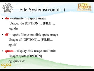 File Systems(contd...)

• du – estimate file space usage                                                         
     Usage:  du [OPTION]... [FILE]...                                               
     eg. du     

• df – report filesystem disk space usage                                           
    Usage: df [OPTION]... [FILE]...                                                 
    eg. df    

• quota – display disk usage and limits                                             
    Usage: quota [OPTION]                                                              
    eg. quota ­v                                                                 

 