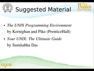 Suggested Material
• The UNIX Programming Environment              
by Kernighan and Pike (PrenticeHall)                 
• Your UNIX: The Ultimate Guide                      
by Sumitabha Das

 