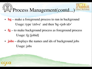 Process Management(contd...)
• bg – make a foreground process to run in background              
         Usage: type 'ctrl+z'  and then 'bg <job id>'  
• fg – to make background process as foreground process           
          Usage: fg [jobid]
• jobs – displays the names and ids of background jobs              
          Usage: jobs

 