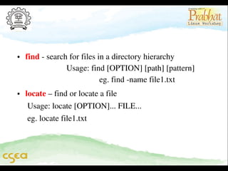 • find ­ search for files in a directory hierarchy                  
                    Usage: find [OPTION] [path] [pattern]        
                                    eg. find ­name file1.txt
• locate – find or locate a file
     Usage: locate [OPTION]... FILE...
     eg. locate file1.txt

 