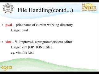 File Handling(contd...)

• pwd ­  print name of current working directory                              
      Usage: pwd                        

• vim – Vi Improved, a programmers text editor                               
      Usage: vim [OPTION] [file]...                                                   
      eg. vim file1.txt
                                           
     

 