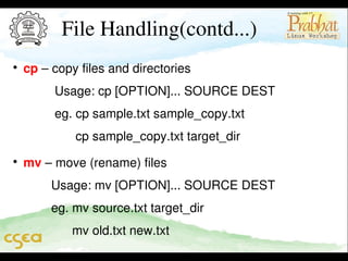 File Handling(contd...)


cp – copy files and directories                                              

         Usage: cp [OPTION]... SOURCE DEST                     

         eg. cp sample.txt sample_copy.txt                              
               cp sample_copy.txt target_dir                              


mv – move (rename) files                                                     

        Usage: mv [OPTION]... SOURCE DEST                     

        eg. mv source.txt target_dir                                          
              mv old.txt new.txt

 