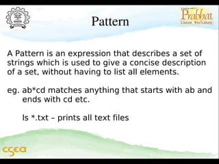 Pattern
A Pattern is an expression that describes a set of
strings which is used to give a concise description
of a set, without having to list all elements.
eg. ab*cd matches anything that starts with ab and
ends with cd etc.
ls *.txt – prints all text files

 