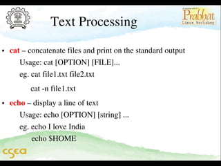 Text Processing

• cat – concatenate files and print on the standard output                   
     Usage: cat [OPTION] [FILE]...                                                   
     eg. cat file1.txt file2.txt

         cat ­n file1.txt                                                                          

• echo – display a line of text                                                              
     Usage: echo [OPTION] [string] ...                                               
     eg. echo I love India                                                                     
           echo $HOME

 