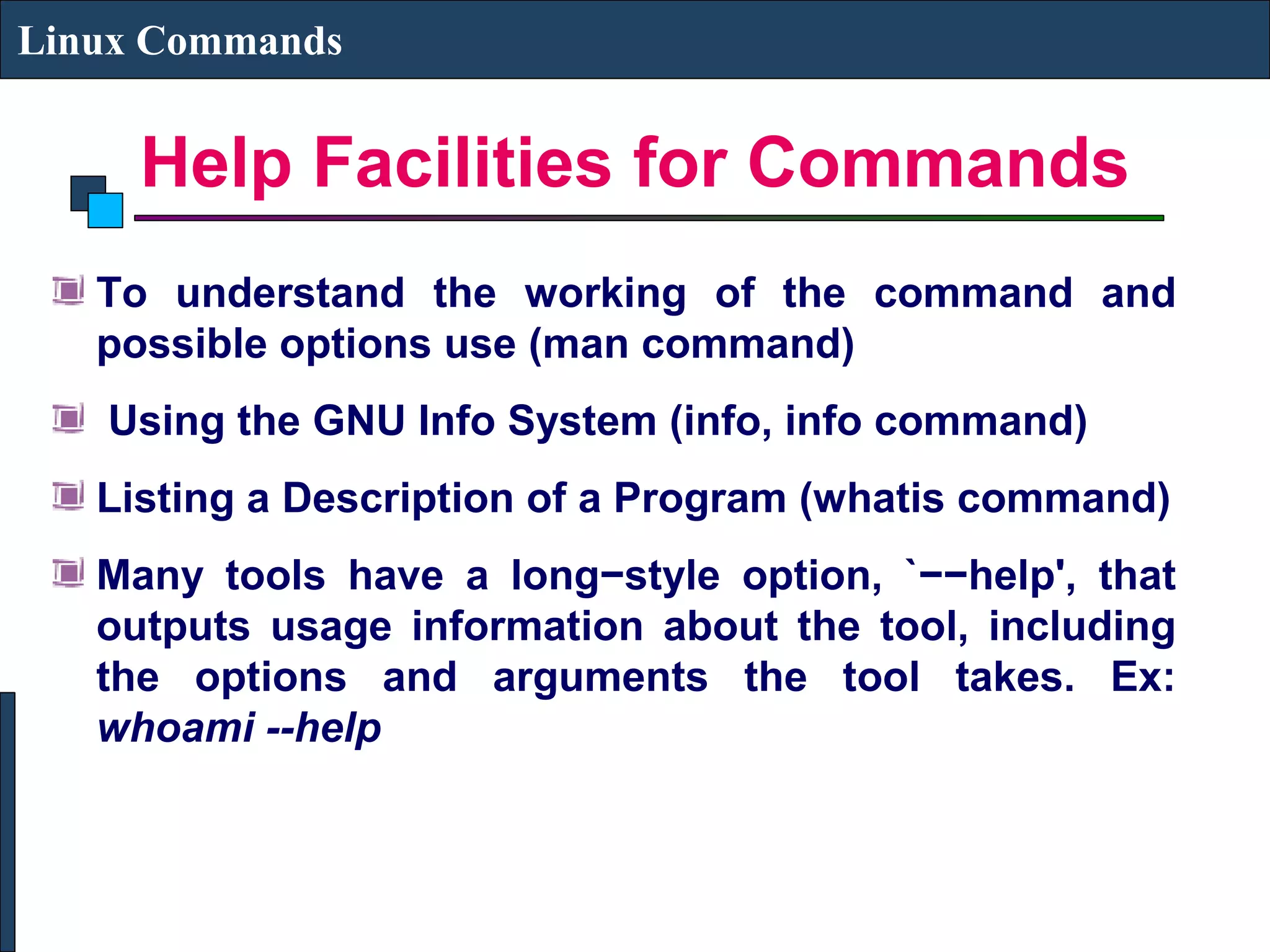 Help Facilities for Commands
Linux Commands
To understand the working of the command and
possible options use (man command)
Using the GNU Info System (info, info command)
Listing a Description of a Program (whatis command)
Many tools have a long−style option, `−−help', that
outputs usage information about the tool, including
the options and arguments the tool takes. Ex:
whoami --help
 