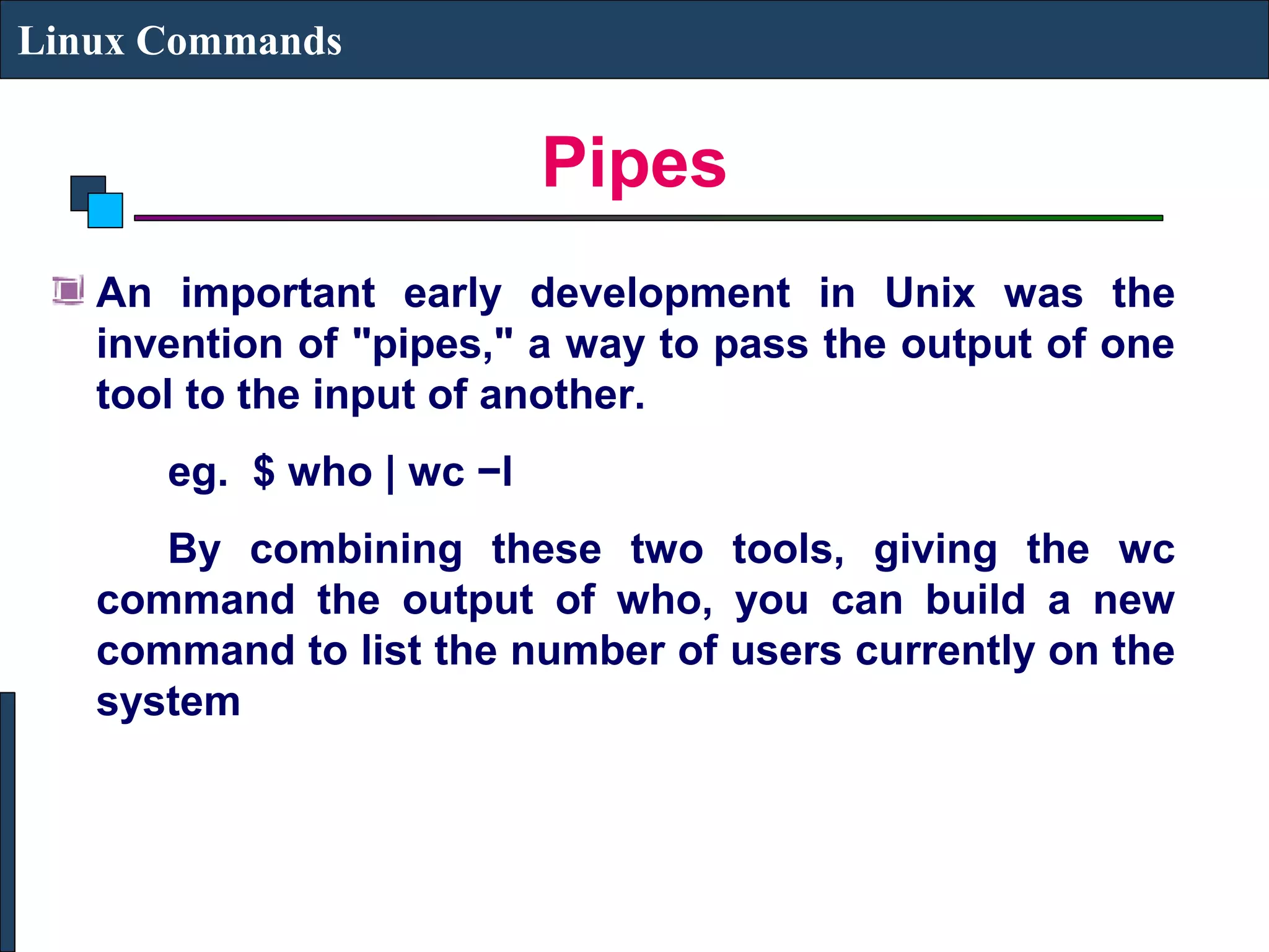 Pipes
Linux Commands
An important early development in Unix was the
invention of "pipes," a way to pass the output of one
tool to the input of another.
eg. $ who | wc −l
By combining these two tools, giving the wc
command the output of who, you can build a new
command to list the number of users currently on the
system
 