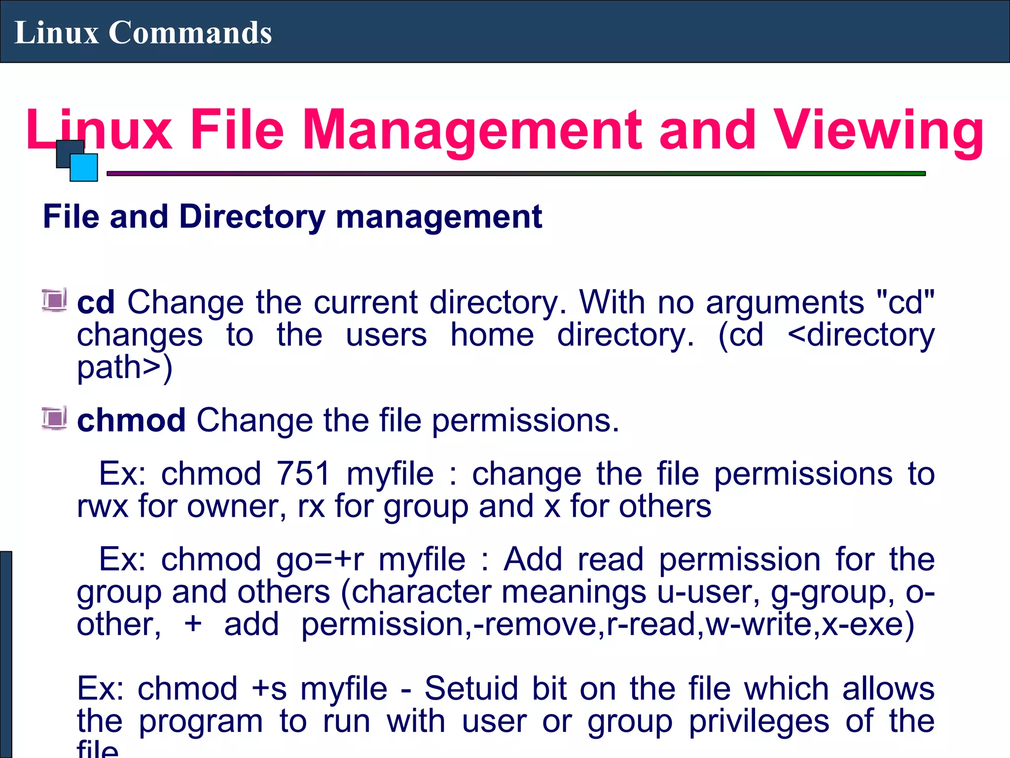 Linux File Management and Viewing
Linux Commands
File and Directory management
cd Change the current directory. With no arguments "cd"
changes to the users home directory. (cd <directory
path>)
chmod Change the file permissions.
Ex: chmod 751 myfile : change the file permissions to
rwx for owner, rx for group and x for others
Ex: chmod go=+r myfile : Add read permission for the
group and others (character meanings u-user, g-group, o-
other, + add permission,-remove,r-read,w-write,x-exe)
Ex: chmod +s myfile - Setuid bit on the file which allows
the program to run with user or group privileges of the
 