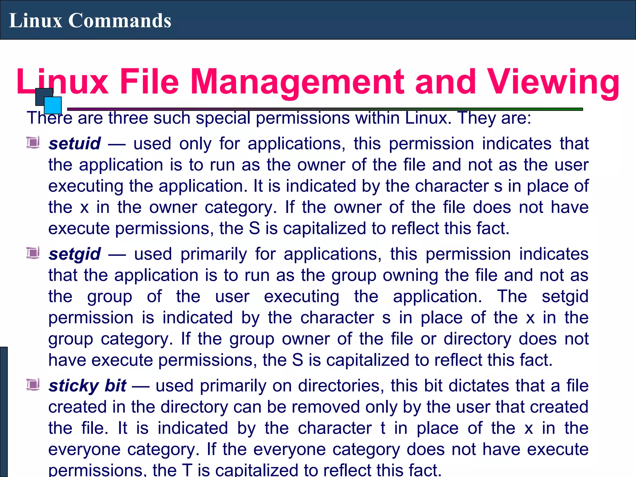 Linux File Management and Viewing
Linux Commands
There are three such special permissions within Linux. They are:
setuid — used only for applications, this permission indicates that
the application is to run as the owner of the file and not as the user
executing the application. It is indicated by the character s in place of
the x in the owner category. If the owner of the file does not have
execute permissions, the S is capitalized to reflect this fact.
setgid — used primarily for applications, this permission indicates
that the application is to run as the group owning the file and not as
the group of the user executing the application. The setgid
permission is indicated by the character s in place of the x in the
group category. If the group owner of the file or directory does not
have execute permissions, the S is capitalized to reflect this fact.
sticky bit — used primarily on directories, this bit dictates that a file
created in the directory can be removed only by the user that created
the file. It is indicated by the character t in place of the x in the
everyone category. If the everyone category does not have execute
permissions, the T is capitalized to reflect this fact.
 