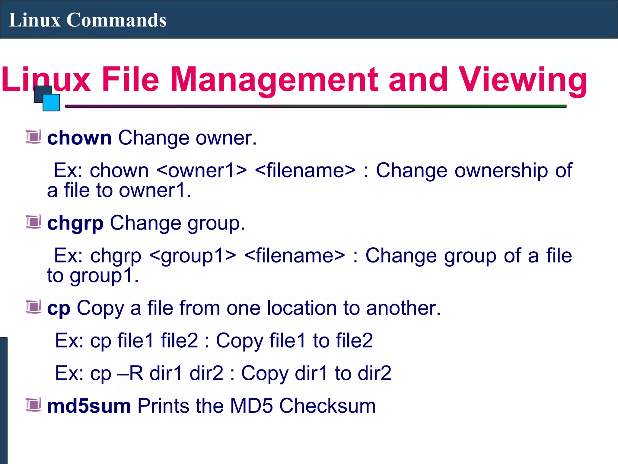 Linux File Management and Viewing
Linux Commands
chown Change owner.
Ex: chown <owner1> <filename> : Change ownership of
a file to owner1.
chgrp Change group.
Ex: chgrp <group1> <filename> : Change group of a file
to group1.
cp Copy a file from one location to another.
Ex: cp file1 file2 : Copy file1 to file2
Ex: cp –R dir1 dir2 : Copy dir1 to dir2
md5sum Prints the MD5 Checksum
 