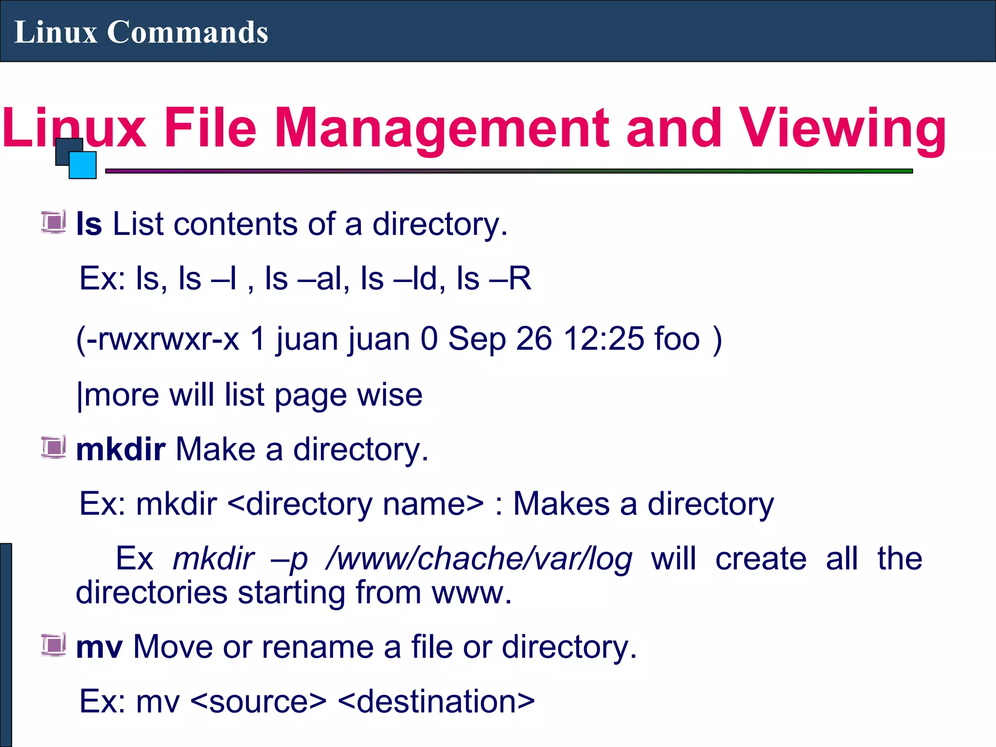Linux File Management and Viewing
Linux Commands
ls List contents of a directory.
Ex: ls, ls –l , ls –al, ls –ld, ls –R
(-rwxrwxr-x 1 juan juan 0 Sep 26 12:25 foo )
|more will list page wise
mkdir Make a directory.
Ex: mkdir <directory name> : Makes a directory
Ex mkdir –p /www/chache/var/log will create all the
directories starting from www.
mv Move or rename a file or directory.
Ex: mv <source> <destination>
 