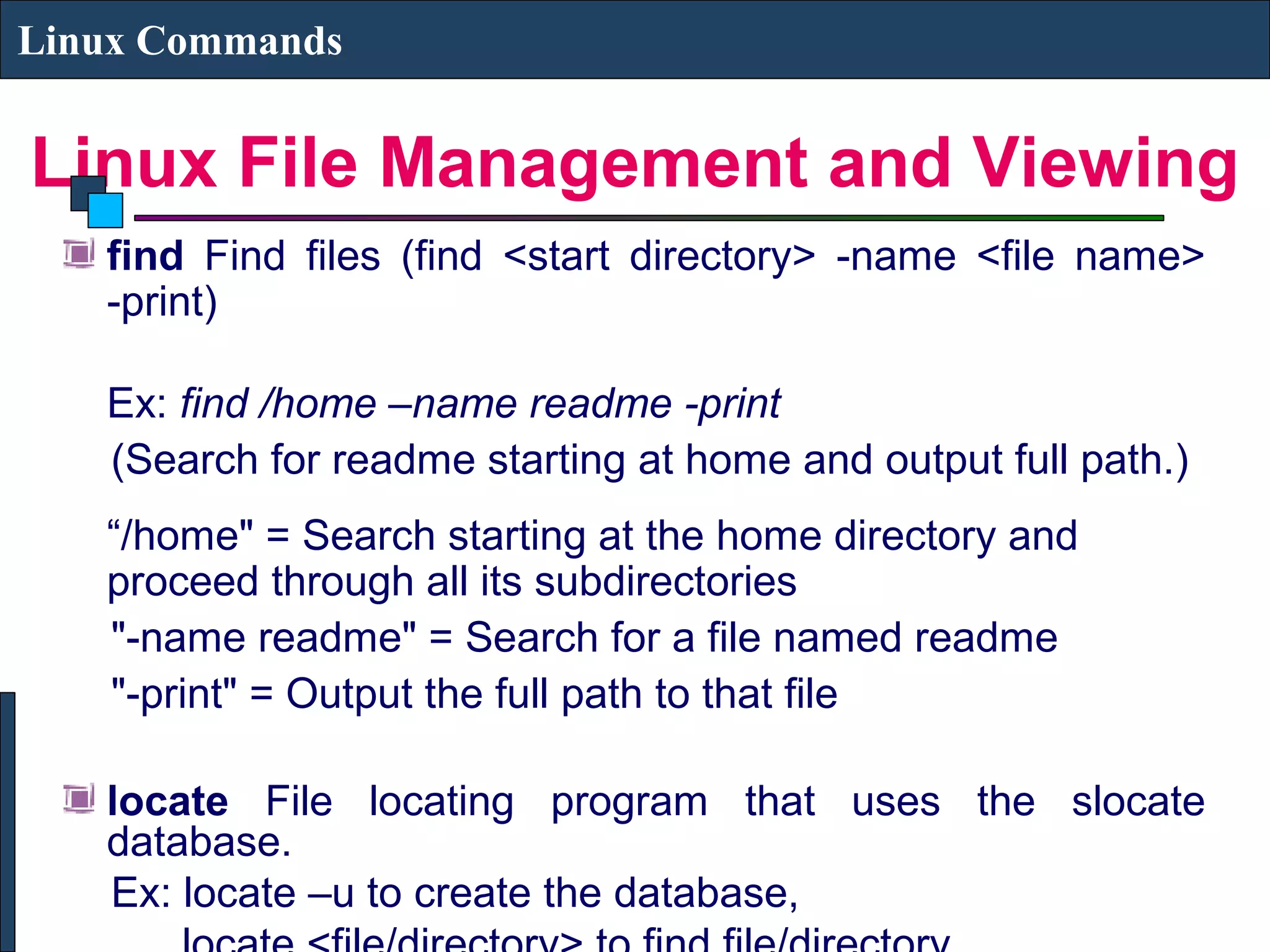 Linux File Management and Viewing
Linux Commands
find Find files (find <start directory> -name <file name>
-print)
Ex: find /home –name readme -print
(Search for readme starting at home and output full path.)
“/home" = Search starting at the home directory and
proceed through all its subdirectories
"-name readme" = Search for a file named readme
"-print" = Output the full path to that file
locate File locating program that uses the slocate
database.
Ex: locate –u to create the database,
 