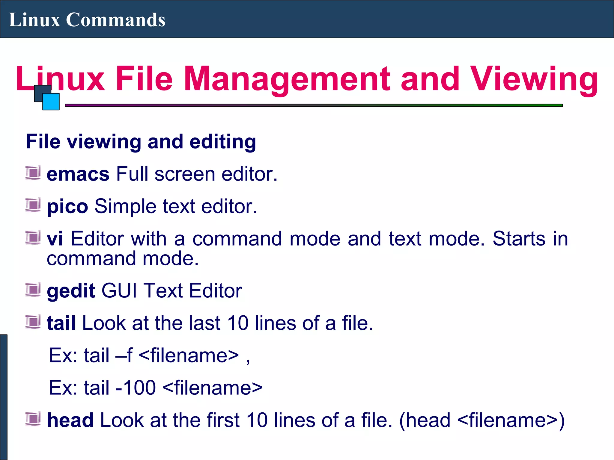 Linux File Management and Viewing
Linux Commands
File viewing and editing
emacs Full screen editor.
pico Simple text editor.
vi Editor with a command mode and text mode. Starts in
command mode.
gedit GUI Text Editor
tail Look at the last 10 lines of a file.
Ex: tail –f <filename> ,
Ex: tail -100 <filename>
head Look at the first 10 lines of a file. (head <filename>)
 