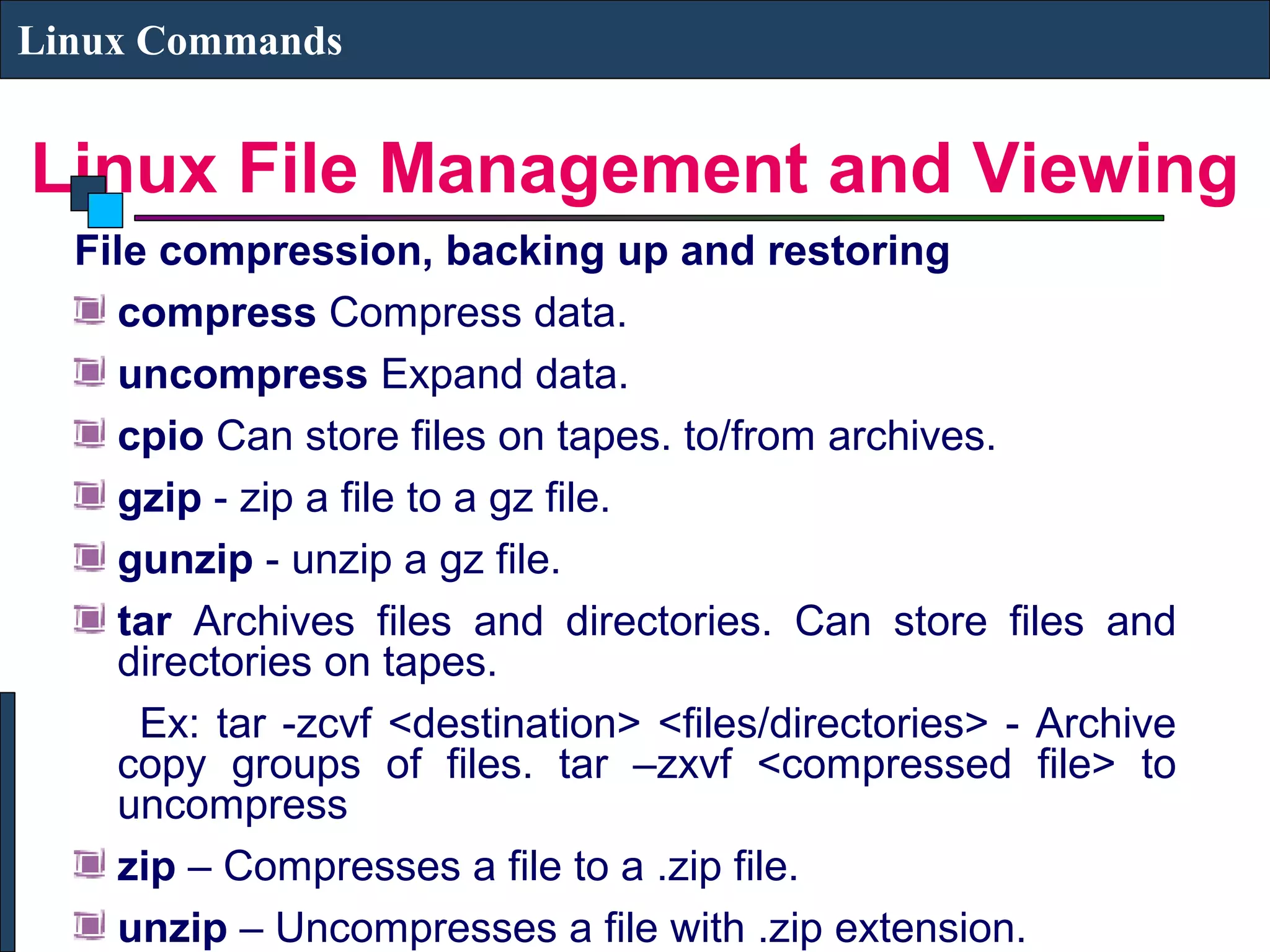 Linux File Management and Viewing
Linux Commands
File compression, backing up and restoring
compress Compress data.
uncompress Expand data.
cpio Can store files on tapes. to/from archives.
gzip - zip a file to a gz file.
gunzip - unzip a gz file.
tar Archives files and directories. Can store files and
directories on tapes.
Ex: tar -zcvf <destination> <files/directories> - Archive
copy groups of files. tar –zxvf <compressed file> to
uncompress
zip – Compresses a file to a .zip file.
unzip – Uncompresses a file with .zip extension.
 