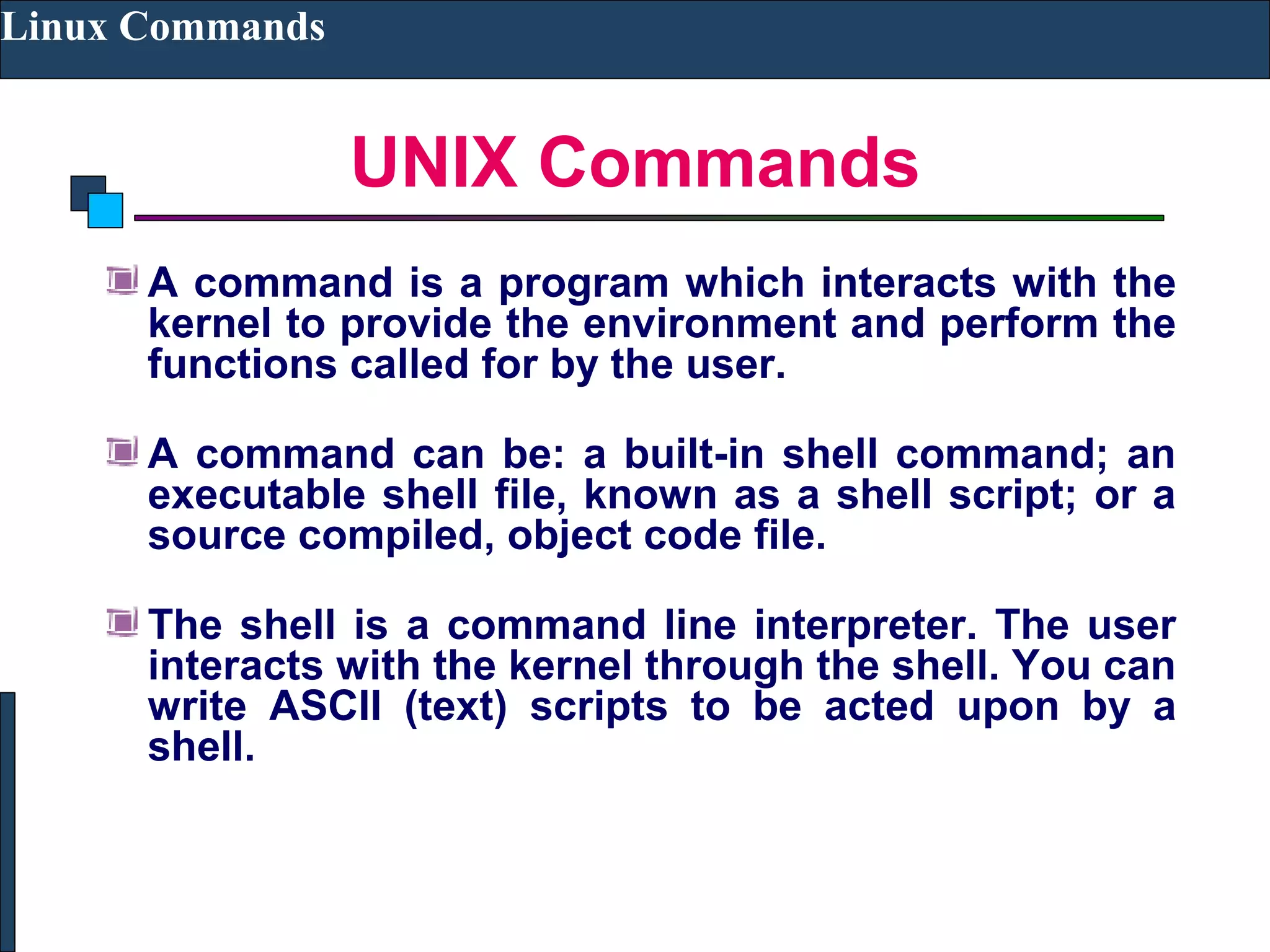 UNIX Commands
Linux Commands
A command is a program which interacts with the
kernel to provide the environment and perform the
functions called for by the user.
A command can be: a built-in shell command; an
executable shell file, known as a shell script; or a
source compiled, object code file.
The shell is a command line interpreter. The user
interacts with the kernel through the shell. You can
write ASCII (text) scripts to be acted upon by a
shell.
 