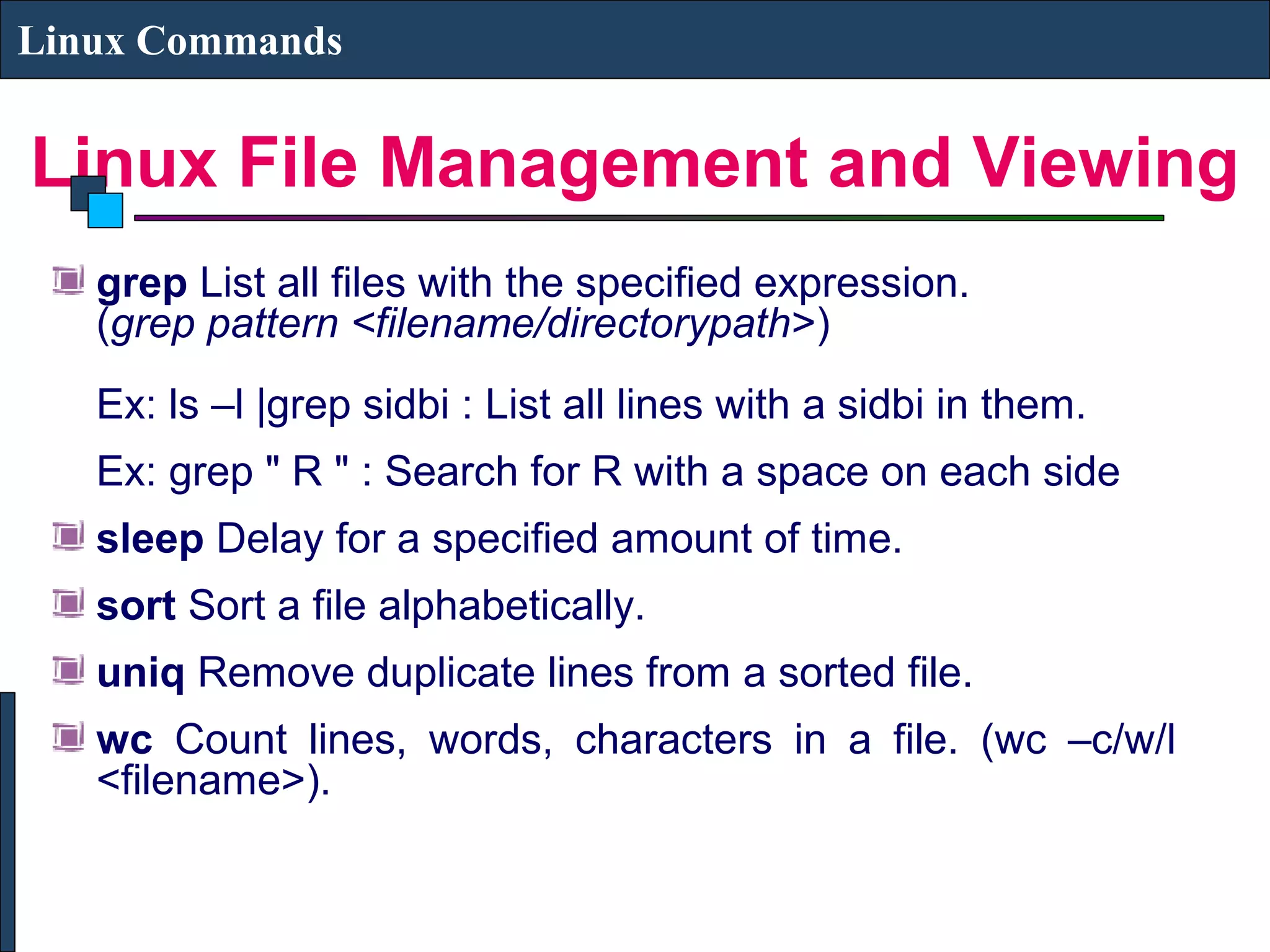 Linux File Management and Viewing
Linux Commands
grep List all files with the specified expression.
(grep pattern <filename/directorypath>)
Ex: ls –l |grep sidbi : List all lines with a sidbi in them.
Ex: grep " R " : Search for R with a space on each side
sleep Delay for a specified amount of time.
sort Sort a file alphabetically.
uniq Remove duplicate lines from a sorted file.
wc Count lines, words, characters in a file. (wc –c/w/l
<filename>).
 