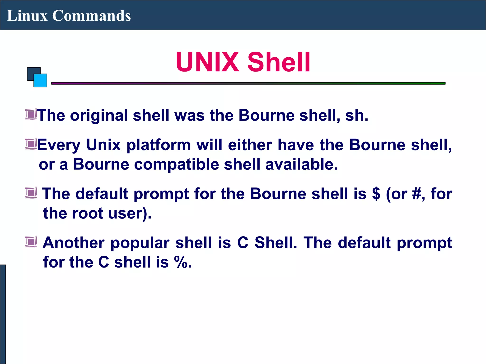 UNIX Shell
Linux Commands
The original shell was the Bourne shell, sh.
Every Unix platform will either have the Bourne shell,
or a Bourne compatible shell available.
The default prompt for the Bourne shell is $ (or #, for
the root user).
Another popular shell is C Shell. The default prompt
for the C shell is %.
 