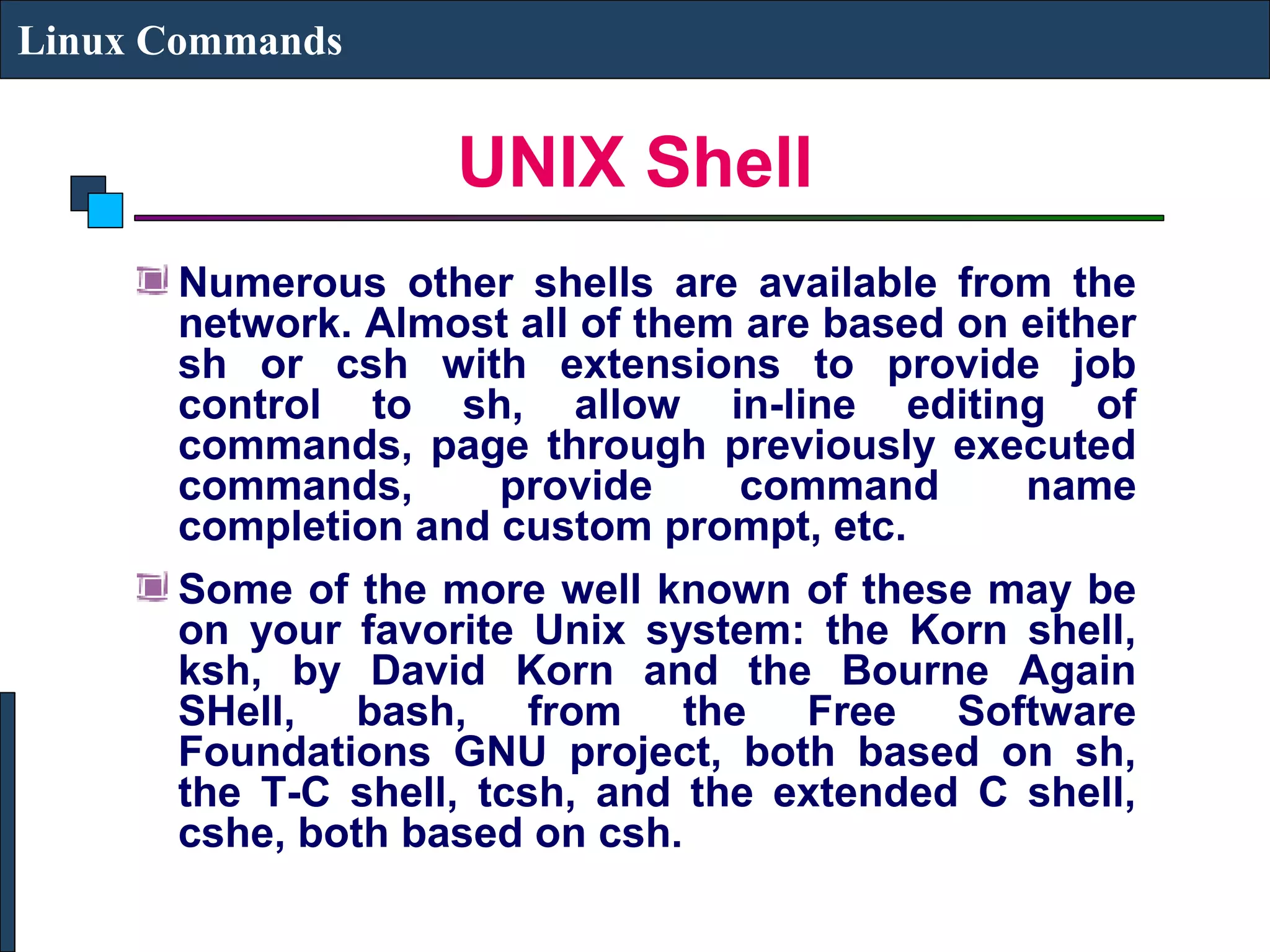UNIX Shell
Linux Commands
Numerous other shells are available from the
network. Almost all of them are based on either
sh or csh with extensions to provide job
control to sh, allow in-line editing of
commands, page through previously executed
commands, provide command name
completion and custom prompt, etc.
Some of the more well known of these may be
on your favorite Unix system: the Korn shell,
ksh, by David Korn and the Bourne Again
SHell, bash, from the Free Software
Foundations GNU project, both based on sh,
the T-C shell, tcsh, and the extended C shell,
cshe, both based on csh.
 