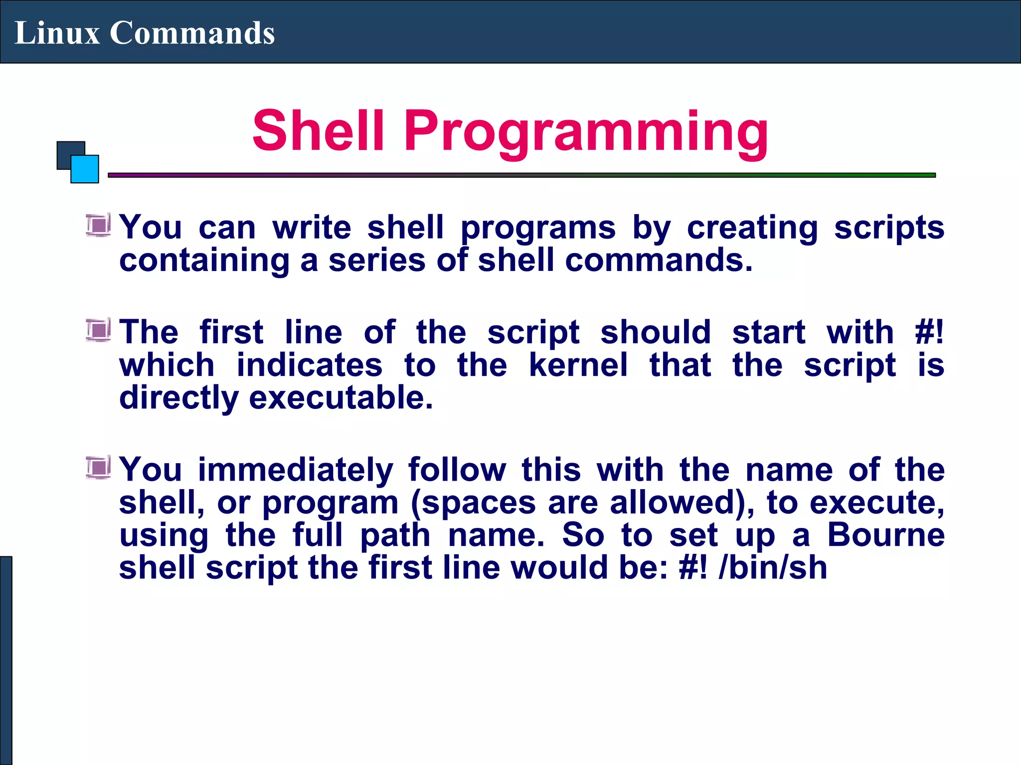 Shell Programming
Linux Commands
You can write shell programs by creating scripts
containing a series of shell commands.
The first line of the script should start with #!
which indicates to the kernel that the script is
directly executable.
You immediately follow this with the name of the
shell, or program (spaces are allowed), to execute,
using the full path name. So to set up a Bourne
shell script the first line would be: #! /bin/sh
 