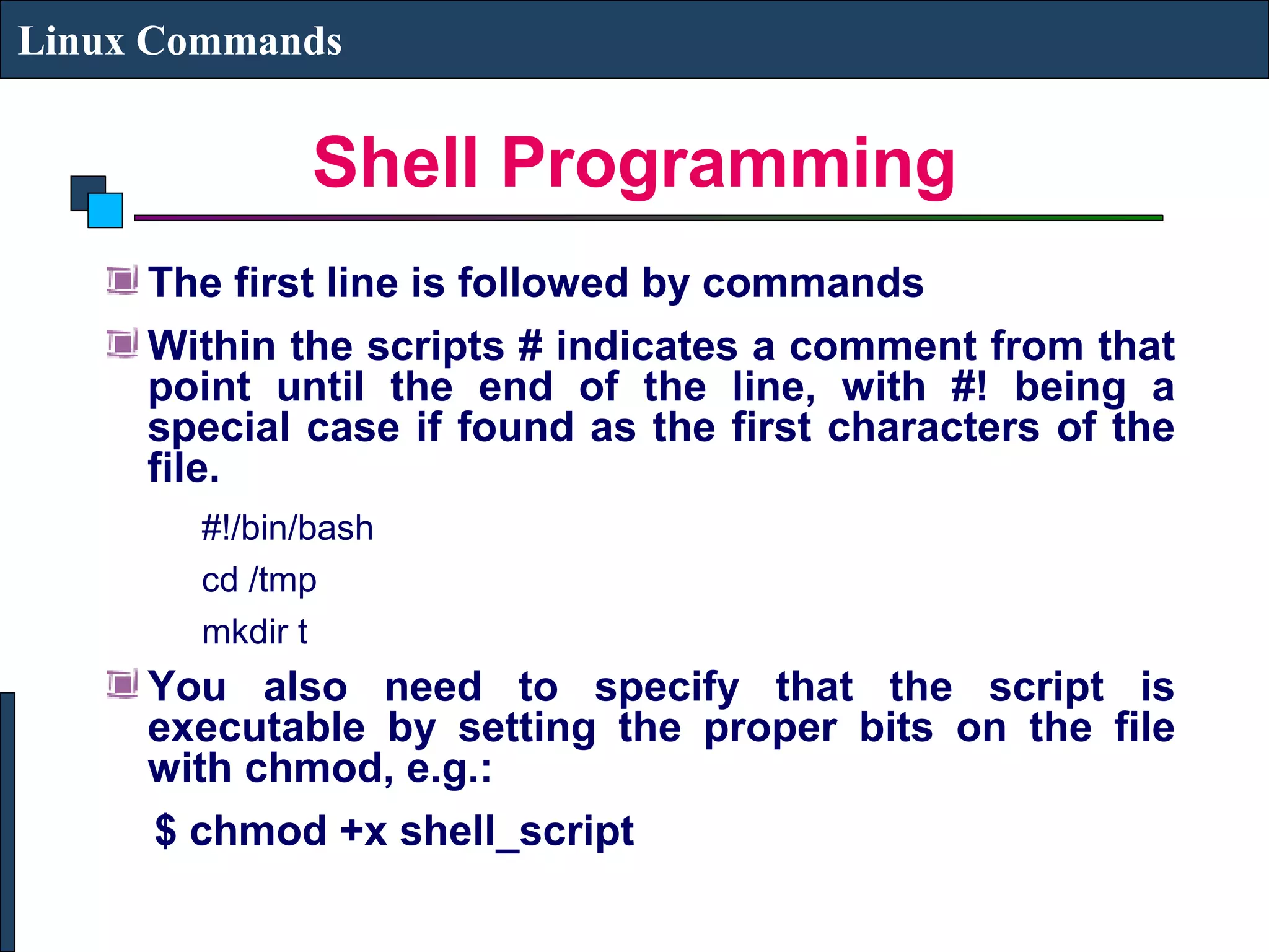 Shell Programming
Linux Commands
The first line is followed by commands
Within the scripts # indicates a comment from that
point until the end of the line, with #! being a
special case if found as the first characters of the
file.
#!/bin/bash
cd /tmp
mkdir t
You also need to specify that the script is
executable by setting the proper bits on the file
with chmod, e.g.:
$ chmod +x shell_script
 