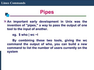 Pipes
Linux Commands
An important early development in Unix was the
invention of "pipes," a way to pass the output of one
tool to the input of another.
eg. $ who | wc −l
By combining these two tools, giving the wc
command the output of who, you can build a new
command to list the number of users currently on the
system
 