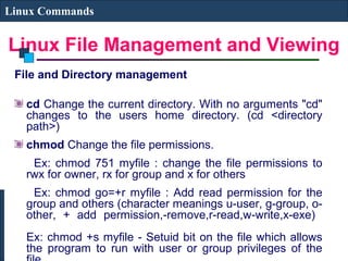 Linux File Management and Viewing
Linux Commands
File and Directory management
cd Change the current directory. With no arguments "cd"
changes to the users home directory. (cd <directory
path>)
chmod Change the file permissions.
Ex: chmod 751 myfile : change the file permissions to
rwx for owner, rx for group and x for others
Ex: chmod go=+r myfile : Add read permission for the
group and others (character meanings u-user, g-group, o-
other, + add permission,-remove,r-read,w-write,x-exe)
Ex: chmod +s myfile - Setuid bit on the file which allows
the program to run with user or group privileges of the
 