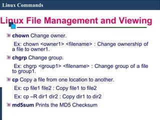 Linux File Management and Viewing
Linux Commands
chown Change owner.
Ex: chown <owner1> <filename> : Change ownership of
a file to owner1.
chgrp Change group.
Ex: chgrp <group1> <filename> : Change group of a file
to group1.
cp Copy a file from one location to another.
Ex: cp file1 file2 : Copy file1 to file2
Ex: cp –R dir1 dir2 : Copy dir1 to dir2
md5sum Prints the MD5 Checksum
 