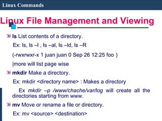 Linux File Management and Viewing
Linux Commands
ls List contents of a directory.
Ex: ls, ls –l , ls –al, ls –ld, ls –R
(-rwxrwxr-x 1 juan juan 0 Sep 26 12:25 foo )
|more will list page wise
mkdir Make a directory.
Ex: mkdir <directory name> : Makes a directory
Ex mkdir –p /www/chache/var/log will create all the
directories starting from www.
mv Move or rename a file or directory.
Ex: mv <source> <destination>
 