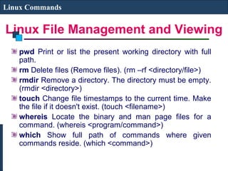 Linux File Management and Viewing
Linux Commands
pwd Print or list the present working directory with full
path.
rm Delete files (Remove files). (rm –rf <directory/file>)
rmdir Remove a directory. The directory must be empty.
(rmdir <directory>)
touch Change file timestamps to the current time. Make
the file if it doesn't exist. (touch <filename>)
whereis Locate the binary and man page files for a
command. (whereis <program/command>)
which Show full path of commands where given
commands reside. (which <command>)
 
