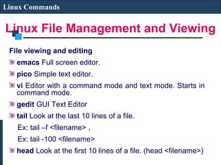 Linux File Management and Viewing
Linux Commands
File viewing and editing
emacs Full screen editor.
pico Simple text editor.
vi Editor with a command mode and text mode. Starts in
command mode.
gedit GUI Text Editor
tail Look at the last 10 lines of a file.
Ex: tail –f <filename> ,
Ex: tail -100 <filename>
head Look at the first 10 lines of a file. (head <filename>)
 