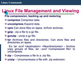 Linux File Management and Viewing
Linux Commands
File compression, backing up and restoring
compress Compress data.
uncompress Expand data.
cpio Can store files on tapes. to/from archives.
gzip - zip a file to a gz file.
gunzip - unzip a gz file.
tar Archives files and directories. Can store files and
directories on tapes.
Ex: tar -zcvf <destination> <files/directories> - Archive
copy groups of files. tar –zxvf <compressed file> to
uncompress
zip – Compresses a file to a .zip file.
unzip – Uncompresses a file with .zip extension.
 
