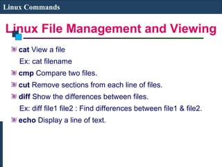 Linux File Management and Viewing
Linux Commands
cat View a file
Ex: cat filename
cmp Compare two files.
cut Remove sections from each line of files.
diff Show the differences between files.
Ex: diff file1 file2 : Find differences between file1 & file2.
echo Display a line of text.
 