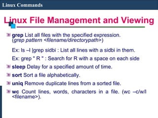 Linux File Management and Viewing
Linux Commands
grep List all files with the specified expression.
(grep pattern <filename/directorypath>)
Ex: ls –l |grep sidbi : List all lines with a sidbi in them.
Ex: grep " R " : Search for R with a space on each side
sleep Delay for a specified amount of time.
sort Sort a file alphabetically.
uniq Remove duplicate lines from a sorted file.
wc Count lines, words, characters in a file. (wc –c/w/l
<filename>).
 