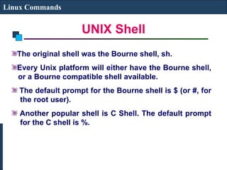 UNIX Shell
Linux Commands
The original shell was the Bourne shell, sh.
Every Unix platform will either have the Bourne shell,
or a Bourne compatible shell available.
The default prompt for the Bourne shell is $ (or #, for
the root user).
Another popular shell is C Shell. The default prompt
for the C shell is %.
 