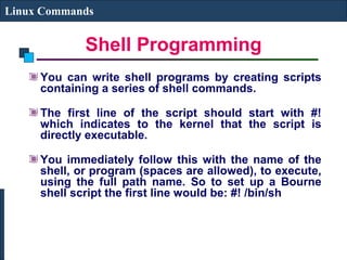 Shell Programming
Linux Commands
You can write shell programs by creating scripts
containing a series of shell commands.
The first line of the script should start with #!
which indicates to the kernel that the script is
directly executable.
You immediately follow this with the name of the
shell, or program (spaces are allowed), to execute,
using the full path name. So to set up a Bourne
shell script the first line would be: #! /bin/sh
 