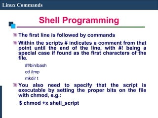 Shell Programming
Linux Commands
The first line is followed by commands
Within the scripts # indicates a comment from that
point until the end of the line, with #! being a
special case if found as the first characters of the
file.
#!/bin/bash
cd /tmp
mkdir t
You also need to specify that the script is
executable by setting the proper bits on the file
with chmod, e.g.:
$ chmod +x shell_script
 