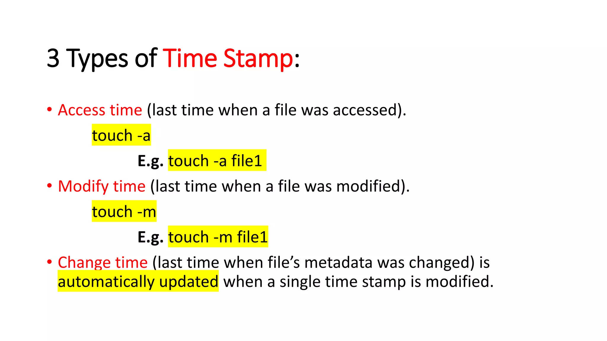 3 Types of Time Stamp:
• Access time (last time when a file was accessed).
touch -a
E.g. touch -a file1
• Modify time (last time when a file was modified).
touch -m
E.g. touch -m file1
• Change time (last time when file’s metadata was changed) is
automatically updated when a single time stamp is modified.
 