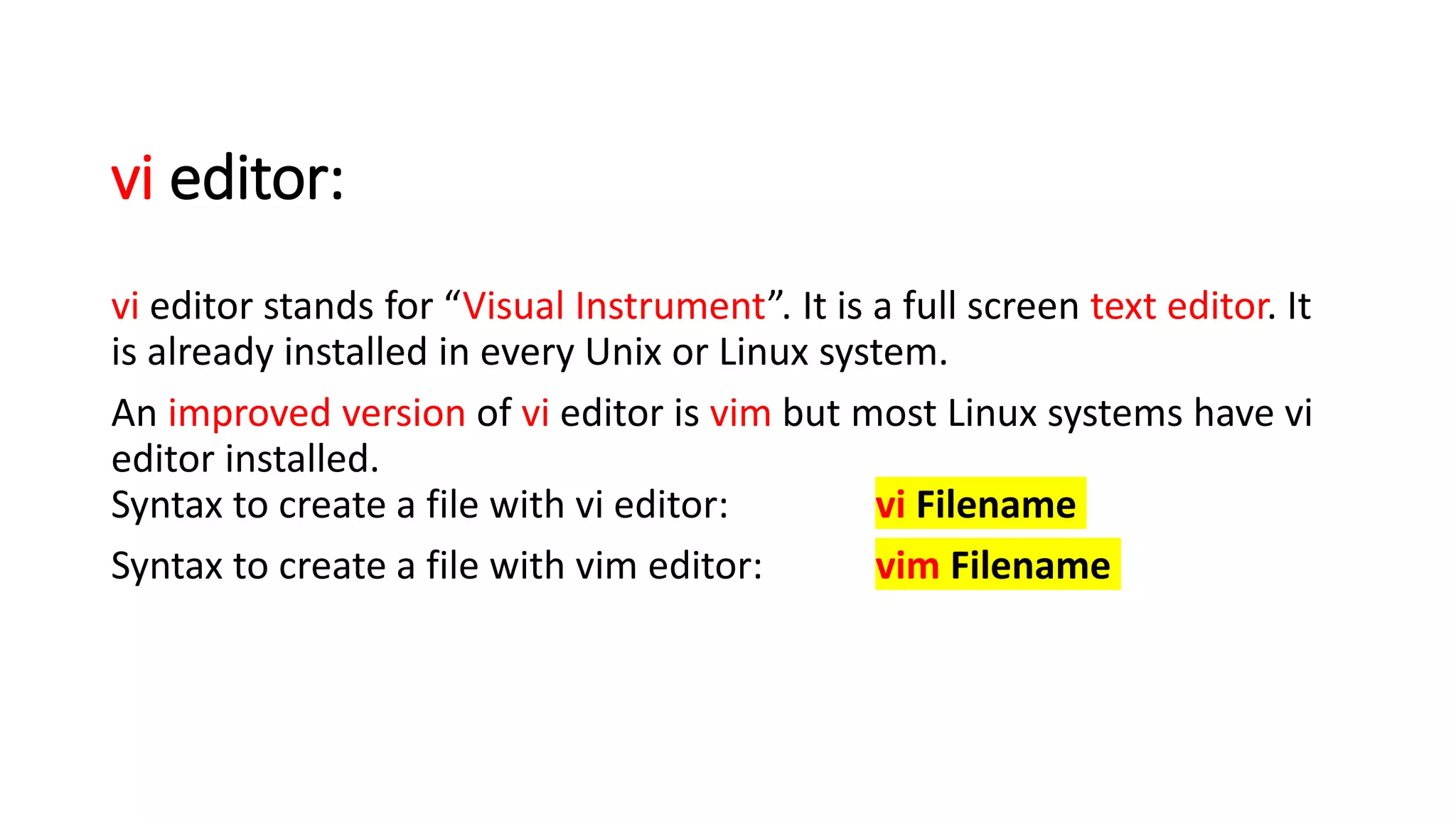 vi editor:
vi editor stands for “Visual Instrument”. It is a full screen text editor. It
is already installed in every Unix or Linux system.
An improved version of vi editor is vim but most Linux systems have vi
editor installed.
Syntax to create a file with vi editor: vi Filename
Syntax to create a file with vim editor: vim Filename
 