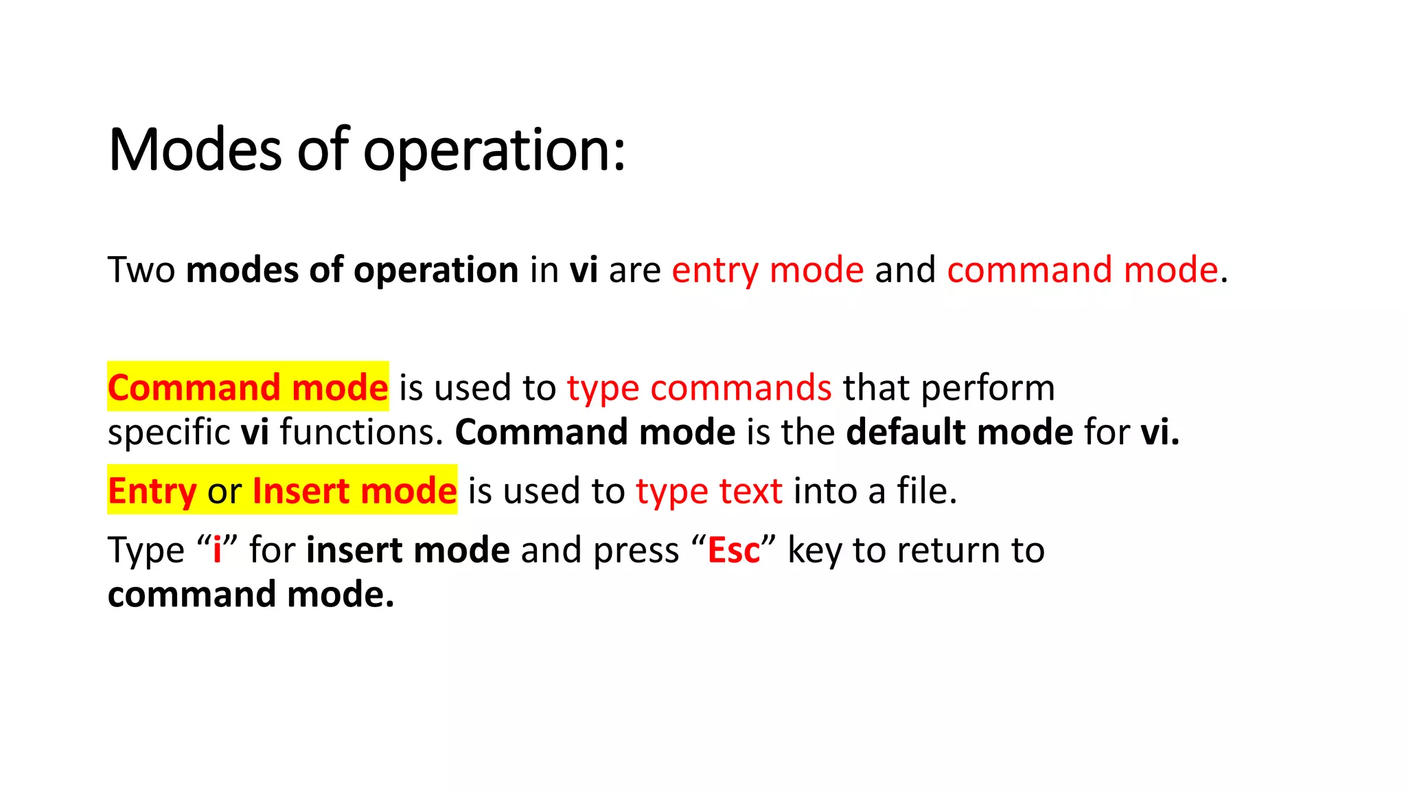 Modes of operation:
Two modes of operation in vi are entry mode and command mode.
Command mode is used to type commands that perform
specific vi functions. Command mode is the default mode for vi.
Entry or Insert mode is used to type text into a file.
Type “i” for insert mode and press “Esc” key to return to
command mode.
 