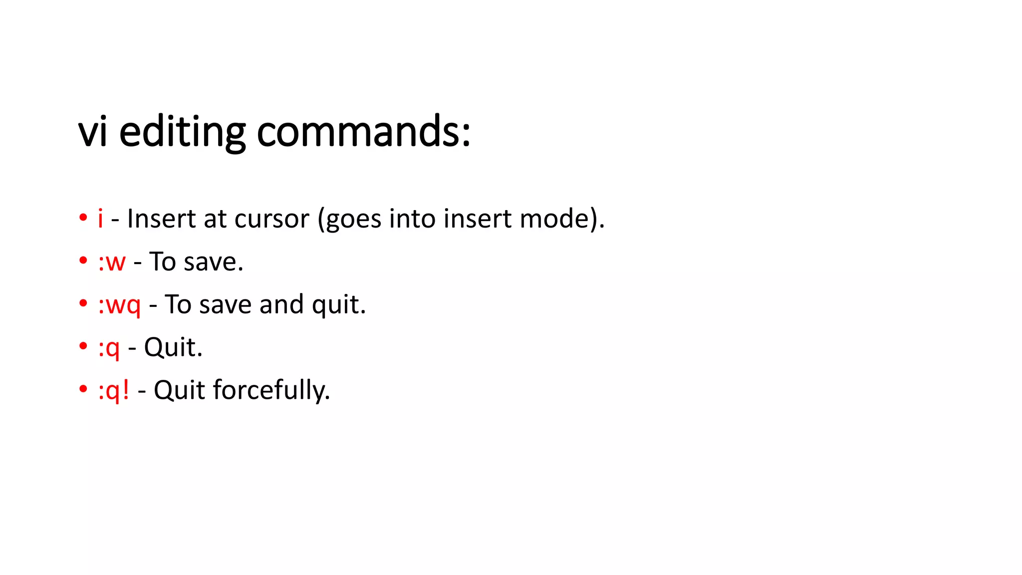 vi editing commands:
• i - Insert at cursor (goes into insert mode).
• :w - To save.
• :wq - To save and quit.
• :q - Quit.
• :q! - Quit forcefully.
 