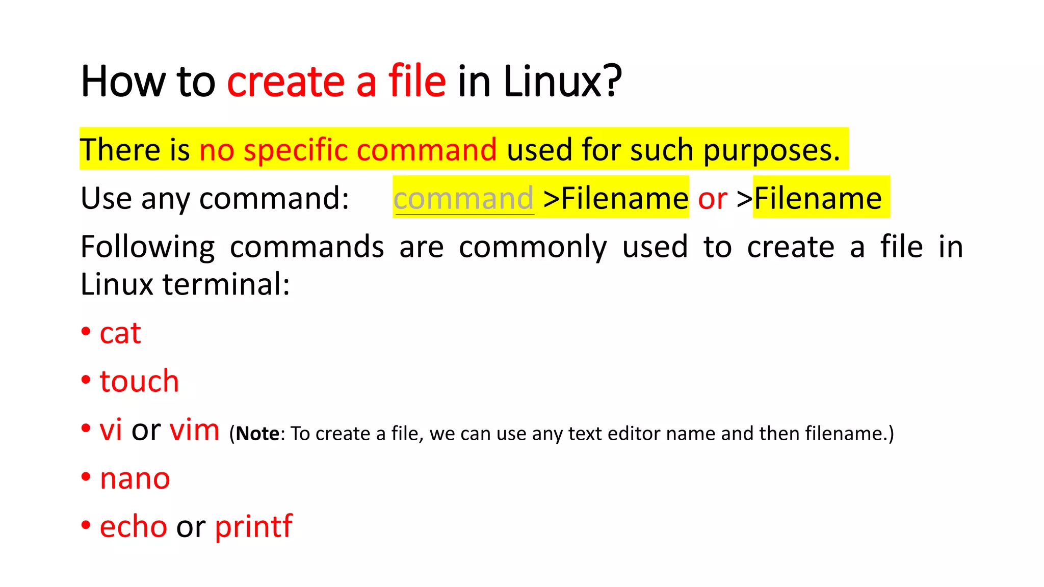 How to create a file in Linux?
There is no specific command used for such purposes.
Use any command: command >Filename or >Filename
Following commands are commonly used to create a file in
Linux terminal:
• cat
• touch
• vi or vim (Note: To create a file, we can use any text editor name and then filename.)
• nano
• echo or printf
 