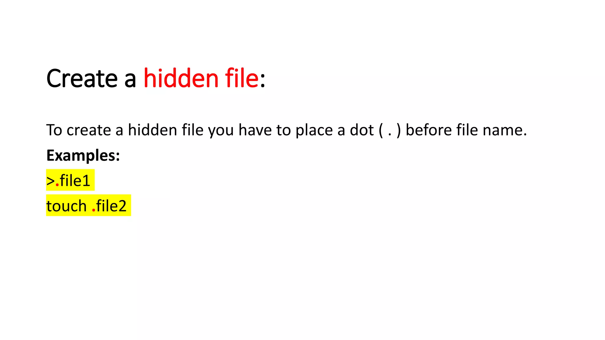 Create a hidden file:
To create a hidden file you have to place a dot ( . ) before file name.
Examples:
>.file1
touch .file2
 